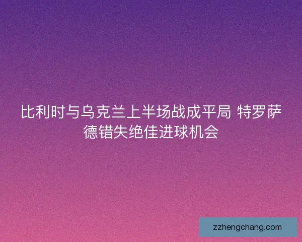 比利时与乌克兰上半场战成平局 特罗萨德错失绝佳进球机会