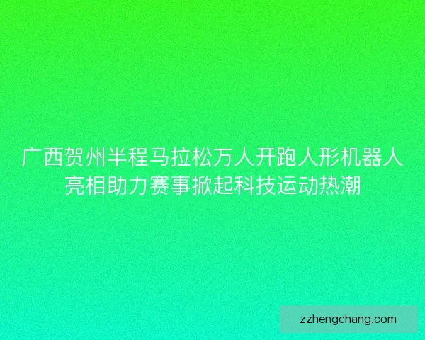 广西贺州半程马拉松万人开跑人形机器人亮相助力赛事掀起科技运动热潮