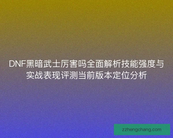 DNF黑暗武士厉害吗全面解析技能强度与实战表现评测当前版本定位分析