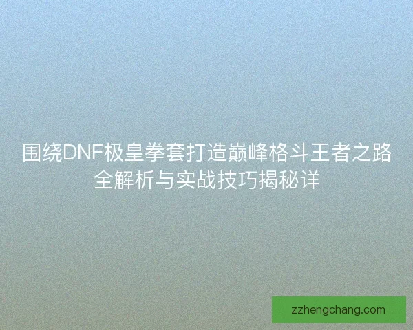 围绕DNF极皇拳套打造巅峰格斗王者之路全解析与实战技巧揭秘详