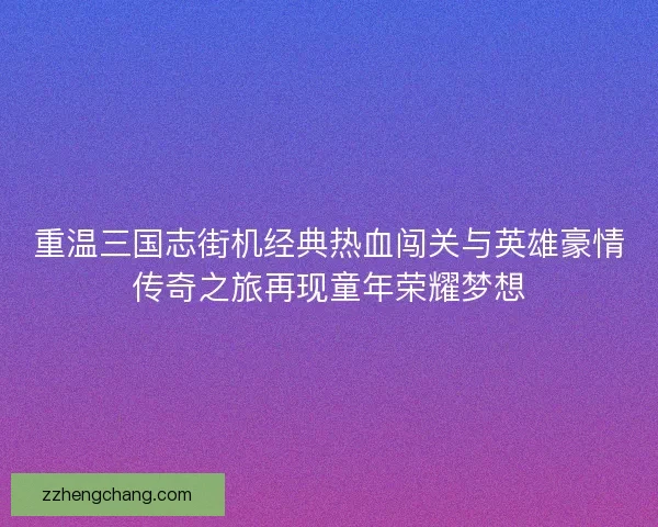 重温三国志街机经典热血闯关与英雄豪情传奇之旅再现童年荣耀梦想