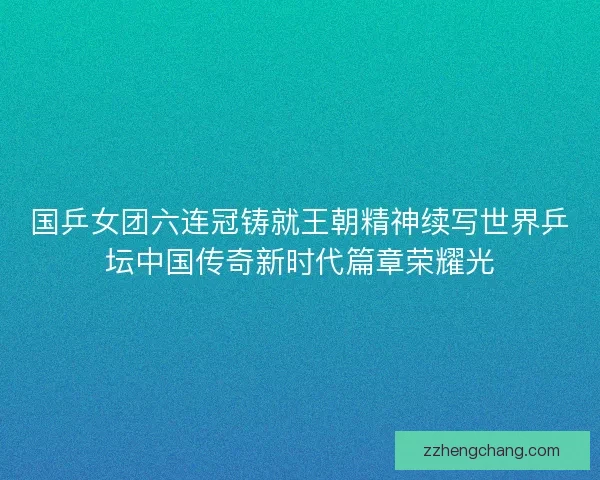 国乒女团六连冠铸就王朝精神续写世界乒坛中国传奇新时代篇章荣耀光