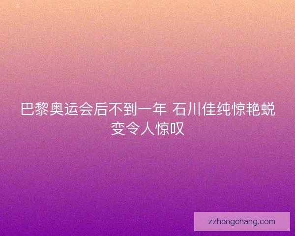 巴黎奥运会后不到一年 石川佳纯惊艳蜕变令人惊叹