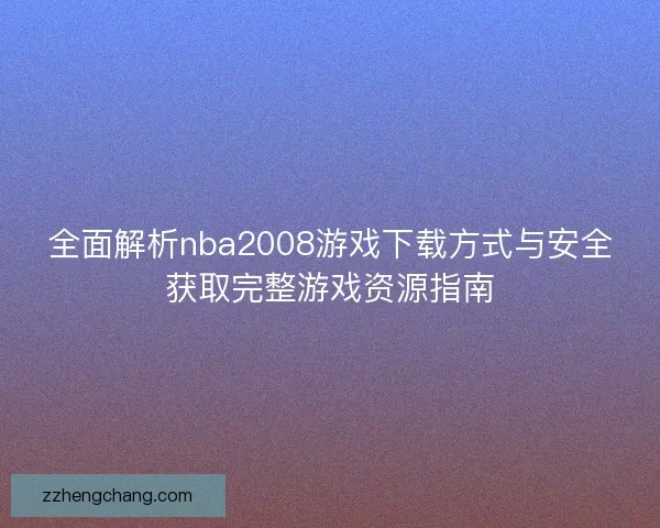 全面解析nba2008游戏下载方式与安全获取完整游戏资源指南