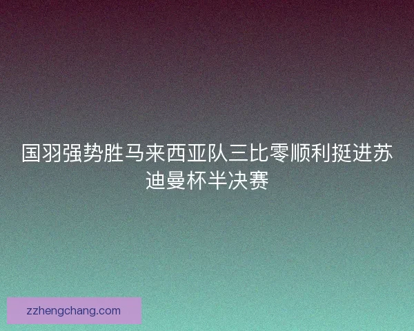 国羽强势胜马来西亚队三比零顺利挺进苏迪曼杯半决赛